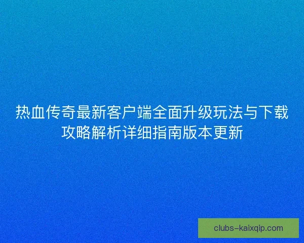 热血传奇最新客户端全面升级玩法与下载攻略解析详细指南版本更新