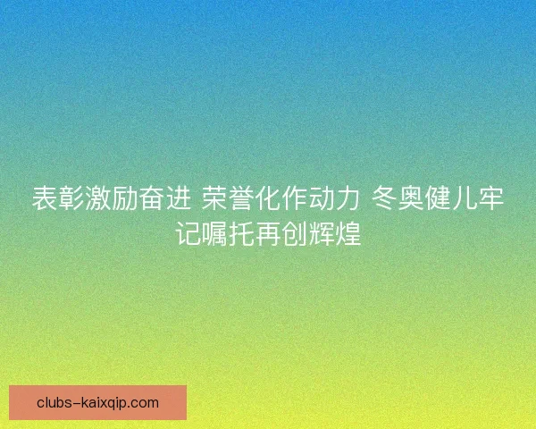 表彰激励奋进 荣誉化作动力 冬奥健儿牢记嘱托再创辉煌