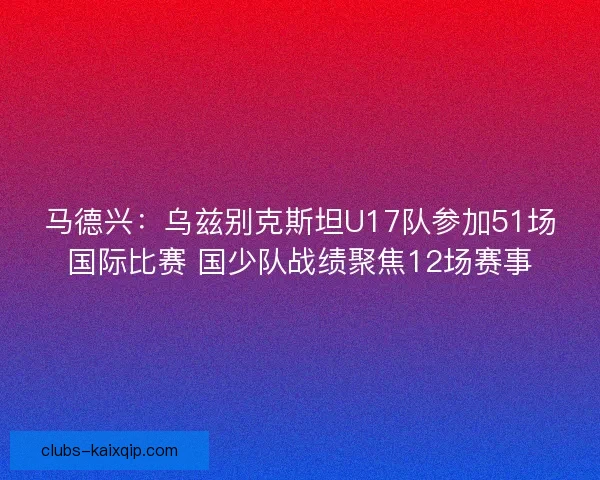 马德兴：乌兹别克斯坦U17队参加51场国际比赛 国少队战绩聚焦12场赛事