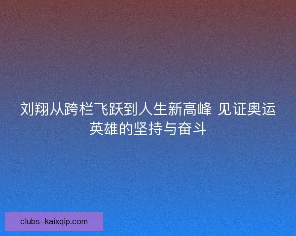 刘翔从跨栏飞跃到人生新高峰 见证奥运英雄的坚持与奋斗